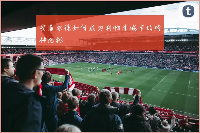 安菲尔德如何成为利物浦城市的精神地标