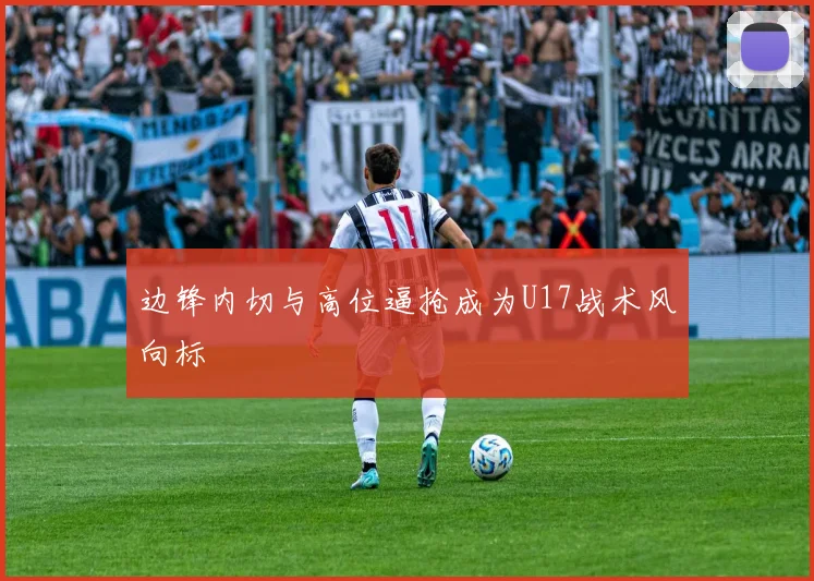 边锋内切与高位逼抢成为U17战术风向标