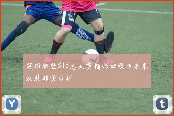 英雄联盟S15总决赛精彩回顾与未来发展趋势分析