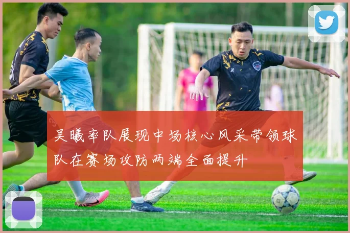 吴曦率队展现中场核心风采带领球队在赛场攻防两端全面提升