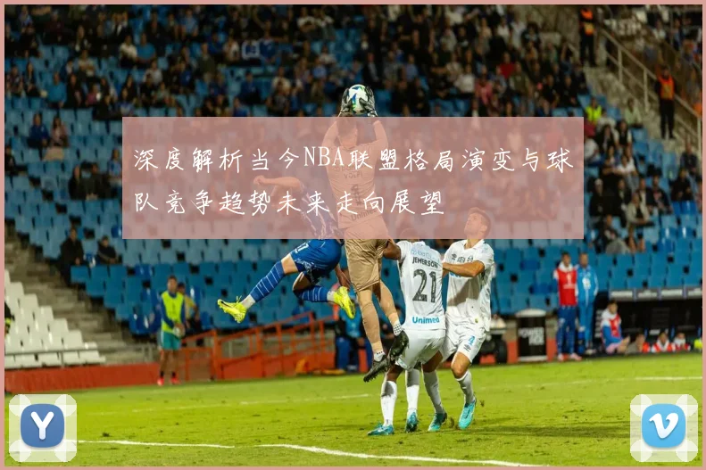 深度解析当今NBA联盟格局演变与球队竞争趋势未来走向展望