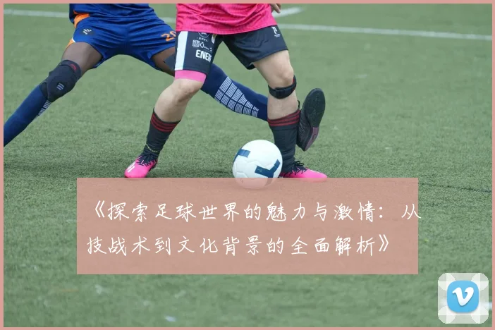 《探索足球世界的魅力与激情：从技战术到文化背景的全面解析》