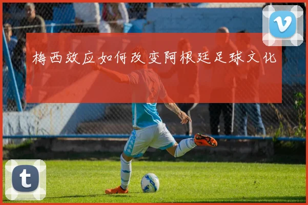 梅西效应如何改变阿根廷足球文化