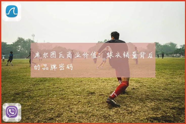库尔图瓦商业价值：球衣销量背后的品牌密码