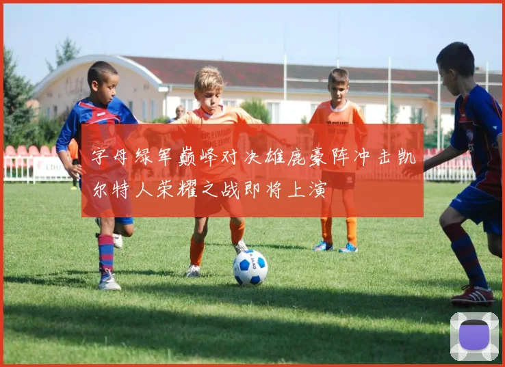 字母绿军巅峰对决雄鹿豪阵冲击凯尔特人荣耀之战即将上演