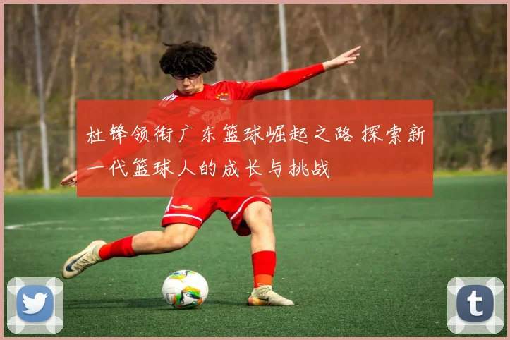 杜锋领衔广东篮球崛起之路 探索新一代篮球人的成长与挑战