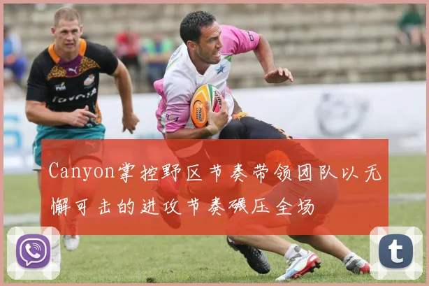 Canyon掌控野区节奏带领团队以无懈可击的进攻节奏碾压全场