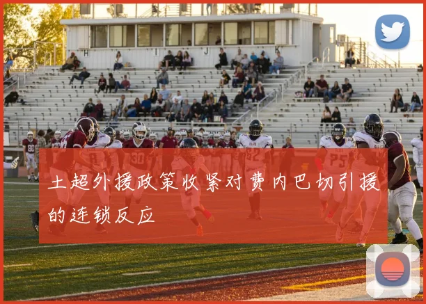 土超外援政策收紧对费内巴切引援的连锁反应