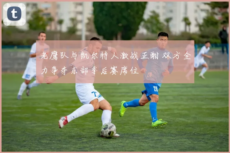 老鹰队与凯尔特人激战正酣 双方全力争夺东部季后赛席位