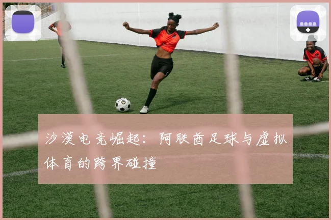 沙漠电竞崛起：阿联酋足球与虚拟体育的跨界碰撞