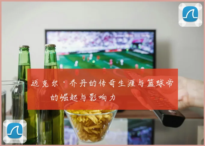 迈克尔·乔丹的传奇生涯与篮球帝国的崛起与影响力