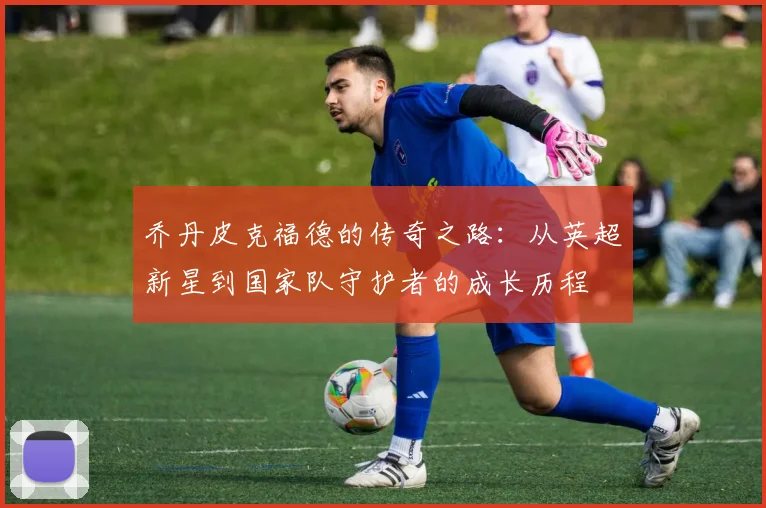乔丹皮克福德的传奇之路：从英超新星到国家队守护者的成长历程
