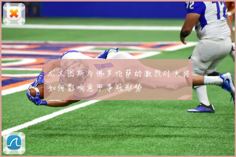 尤文图斯与佛罗伦萨的激烈对决将如何影响意甲争冠形势
